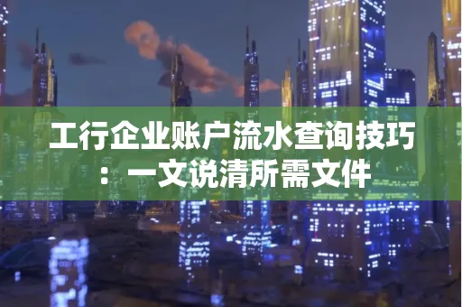 工行企业账户流水查询技巧：一文说清所需文件